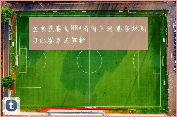 全明星赛与NBA有何区别 赛事规则与比赛看点解析