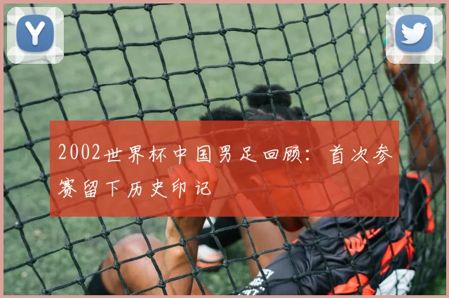 2002世界杯中国男足回顾：首次参赛留下历史印记