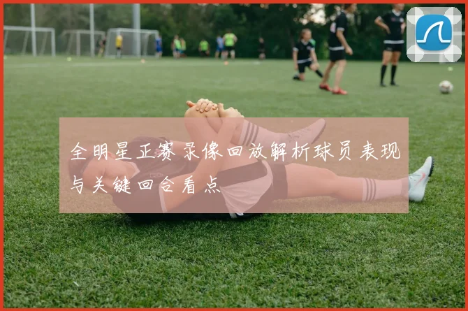 全明星正赛录像回放解析球员表现与关键回合看点