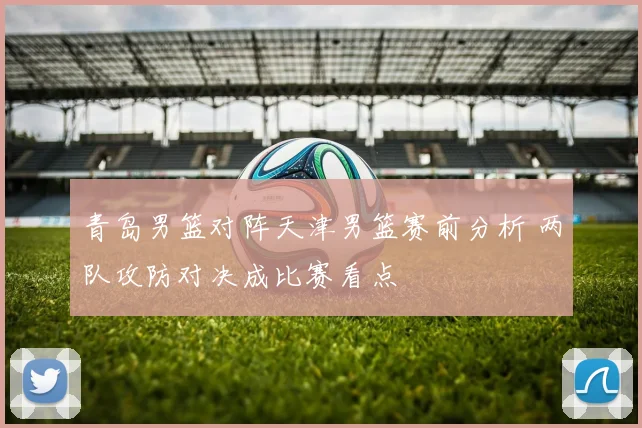 青岛男篮对阵天津男篮赛前分析 两队攻防对决成比赛看点