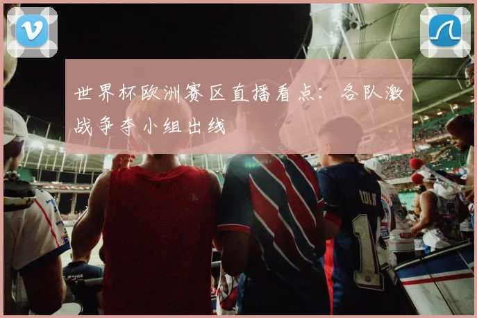 世界杯欧洲赛区直播看点：各队激战争夺小组出线